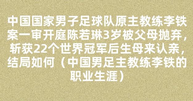 中国国家男子足球队原主教练李铁案一审开庭陈若琳3岁被父母抛弃，斩获22个世界冠军后生母来认亲，结局如何（中国男足主教练李铁的职业生涯）