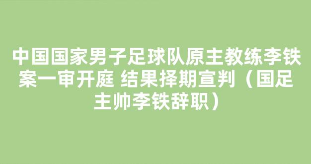 中国国家男子足球队原主教练李铁案一审开庭 结果择期宣判（国足主帅李铁辞职）