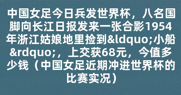 中国女足今日兵发世界杯，八名国脚向长江日报发来一张合影1954年浙江姑娘地里捡到“小船”，上交获68元，今值多少钱（中国女足近期冲进世界杯的比赛实况）