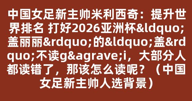 中国女足新主帅米利西奇：提升世界排名 打好2026亚洲杯“盖丽丽”的“盖”不读gài，大部分人都读错了，那该怎么读呢？（中国女足新主帅人选背景）