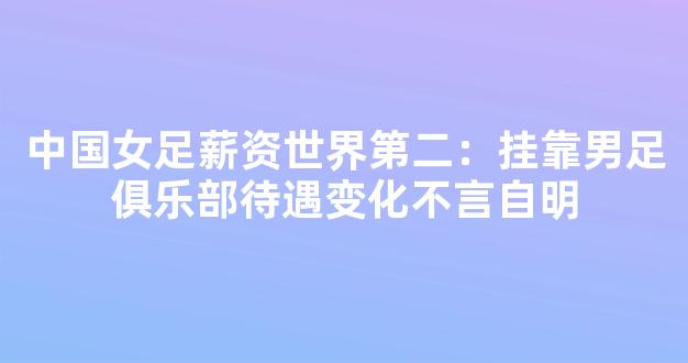 中国女足薪资世界第二：挂靠男足俱乐部待遇变化不言自明