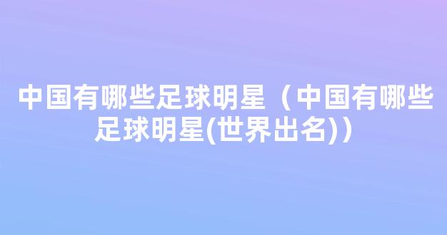 中国有哪些足球明星（中国有哪些足球明星(世界出名)）