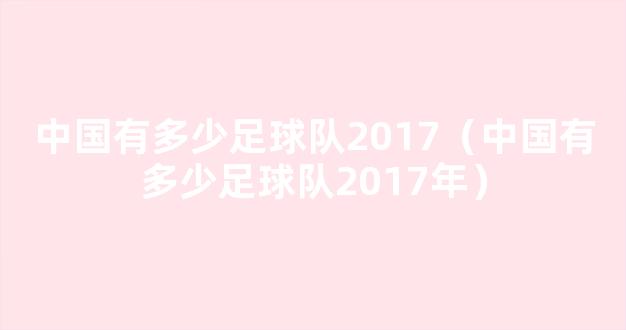 中国有多少足球队2017（中国有多少足球队2017年）