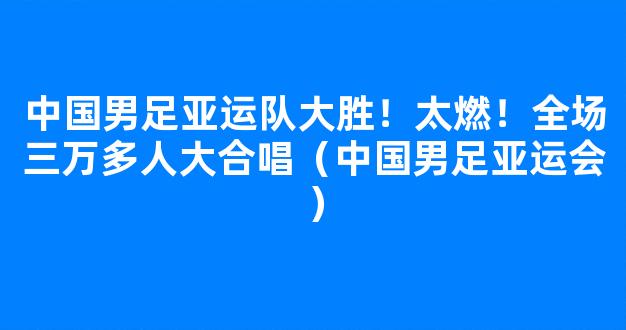 中国男足亚运队大胜！太燃！全场三万多人大合唱（中国男足亚运会）