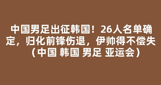 中国男足出征韩国！26人名单确定，归化前锋伤退，伊帅得不偿失（中国 韩国 男足 亚运会）