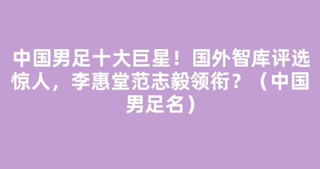 中国男足十大巨星！国外智库评选惊人，李惠堂范志毅领衔？（中国男足名）