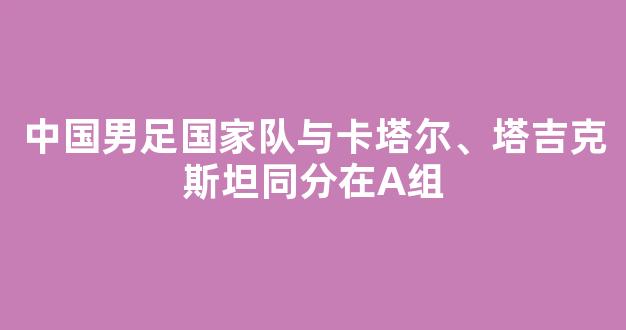 中国男足国家队与卡塔尔、塔吉克斯坦同分在A组