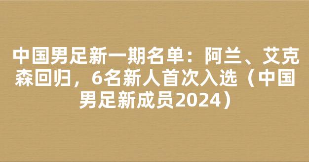 中国男足新一期名单：阿兰、艾克森回归，6名新人首次入选（中国男足新成员2024）