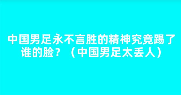 中国男足永不言胜的精神究竟踢了谁的脸？（中国男足太丢人）