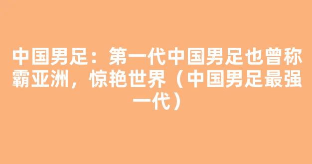 中国男足：第一代中国男足也曾称霸亚洲，惊艳世界（中国男足最强一代）