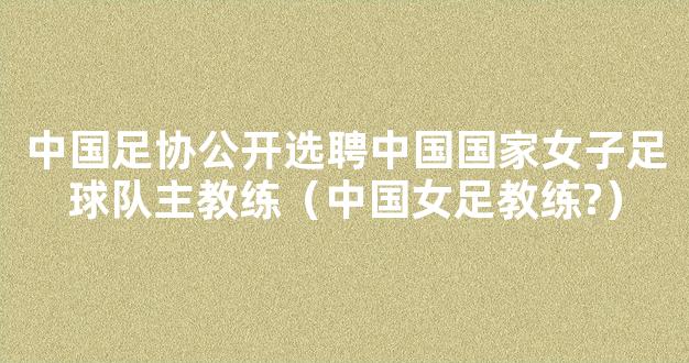 中国足协公开选聘中国国家女子足球队主教练（中国女足教练?）