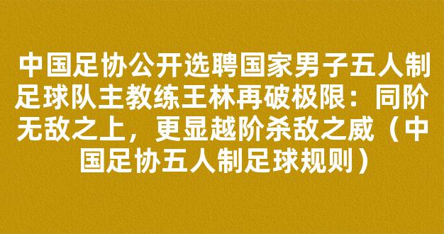 中国足协公开选聘国家男子五人制足球队主教练王林再破极限：同阶无敌之上，更显越阶杀敌之威（中国足协五人制足球规则）