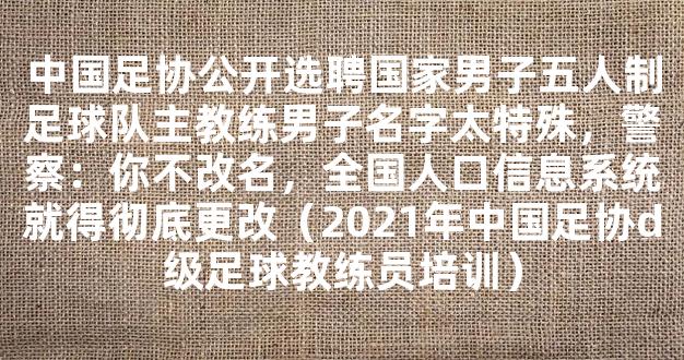 中国足协公开选聘国家男子五人制足球队主教练男子名字太特殊，警察：你不改名，全国人口信息系统就得彻底更改（2021年中国足协d级足球教练员培训）