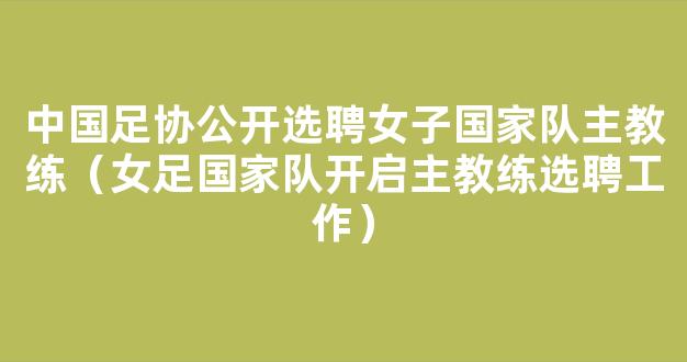 中国足协公开选聘女子国家队主教练（女足国家队开启主教练选聘工作）