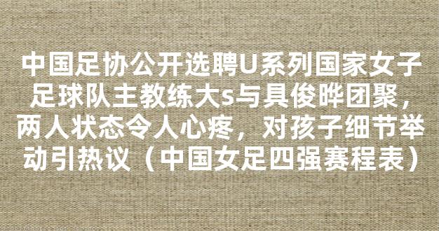 中国足协公开选聘U系列国家女子足球队主教练大s与具俊晔团聚，两人状态令人心疼，对孩子细节举动引热议（中国女足四强赛程表）