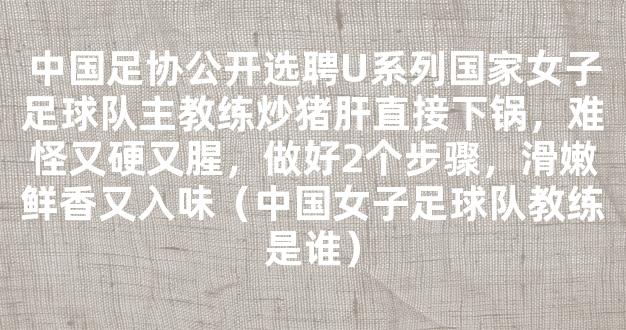 中国足协公开选聘U系列国家女子足球队主教练炒猪肝直接下锅，难怪又硬又腥，做好2个步骤，滑嫩鲜香又入味（中国女子足球队教练是谁）