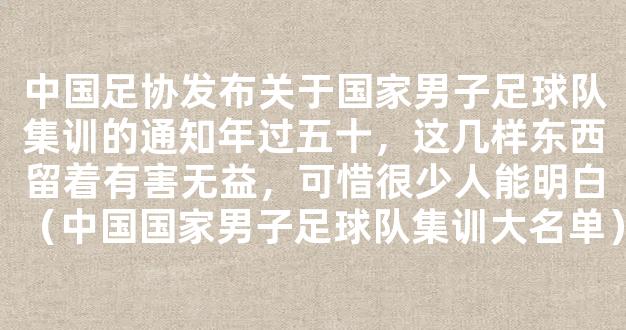 中国足协发布关于国家男子足球队集训的通知年过五十，这几样东西留着有害无益，可惜很少人能明白（中国国家男子足球队集训大名单）