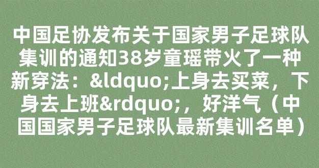 中国足协发布关于国家男子足球队集训的通知38岁童瑶带火了一种新穿法：“上身去买菜，下身去上班”，好洋气（中国国家男子足球队最新集训名单）