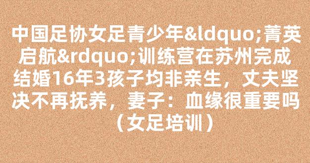 中国足协女足青少年“菁英启航”训练营在苏州完成结婚16年3孩子均非亲生，丈夫坚决不再抚养，妻子：血缘很重要吗（女足培训）