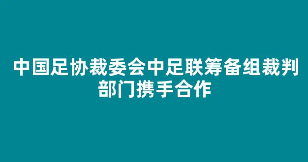 中国足协裁委会中足联筹备组裁判部门携手合作