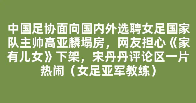 中国足协面向国内外选聘女足国家队主帅高亚麟塌房，网友担心《家有儿女》下架，宋丹丹评论区一片热闹（女足亚军教练）