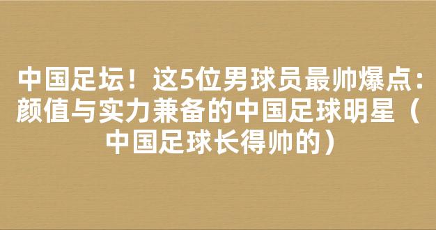 中国足坛！这5位男球员最帅爆点：颜值与实力兼备的中国足球明星（中国足球长得帅的）