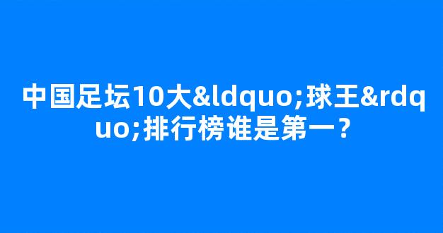 中国足坛10大“球王”排行榜谁是第一？