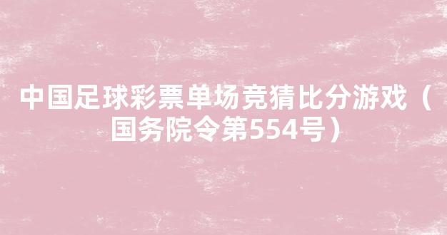 中国足球彩票单场竞猜比分游戏（国务院令第554号）