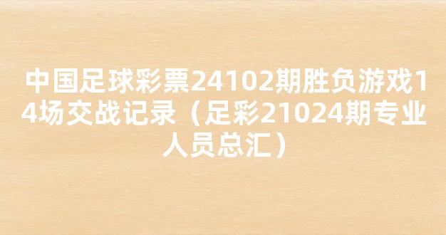 中国足球彩票24102期胜负游戏14场交战记录（足彩21024期专业人员总汇）