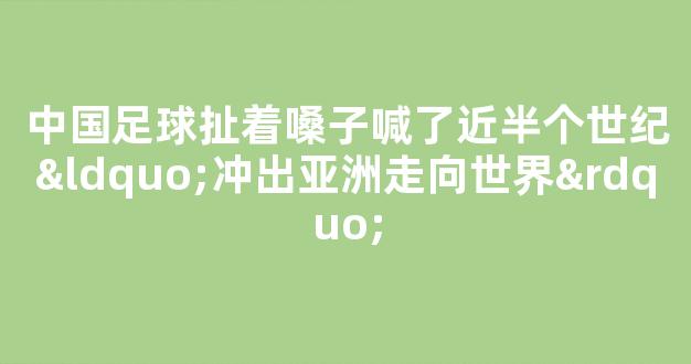 中国足球扯着嗓子喊了近半个世纪“冲出亚洲走向世界”