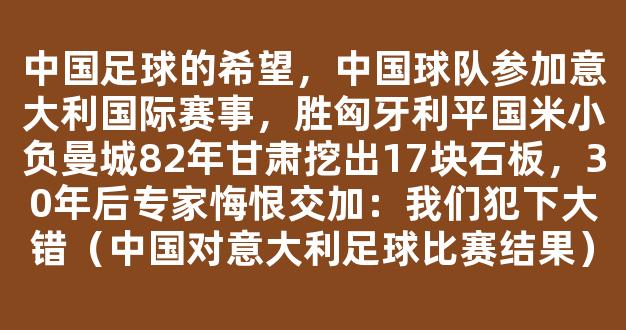 中国足球的希望，中国球队参加意大利国际赛事，胜匈牙利平国米小负曼城82年甘肃挖出17块石板，30年后专家悔恨交加：我们犯下大错（中国对意大利足球比赛结果）