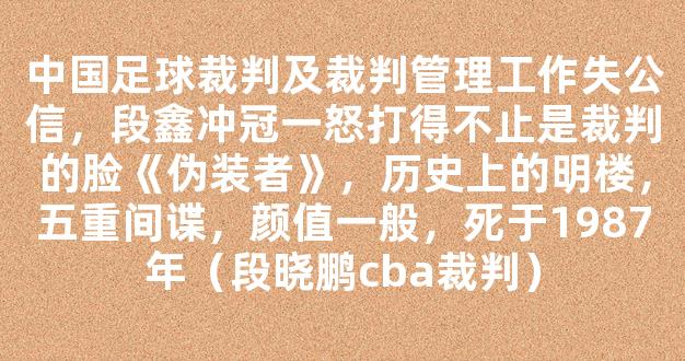 中国足球裁判及裁判管理工作失公信，段鑫冲冠一怒打得不止是裁判的脸《伪装者》，历史上的明楼，五重间谍，颜值一般，死于1987年（段晓鹏cba裁判）