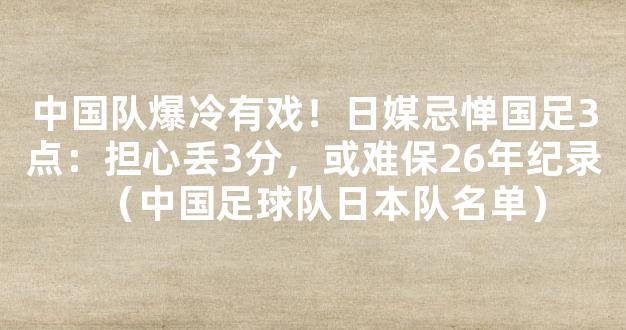 中国队爆冷有戏！日媒忌惮国足3点：担心丢3分，或难保26年纪录（中国足球队日本队名单）