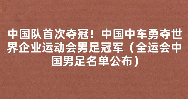 中国队首次夺冠！中国中车勇夺世界企业运动会男足冠军（全运会中国男足名单公布）