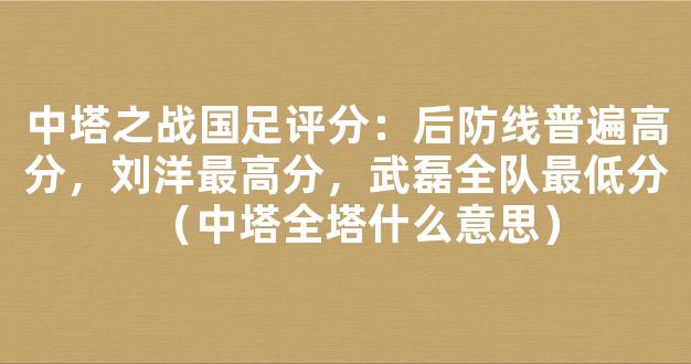 中塔之战国足评分：后防线普遍高分，刘洋最高分，武磊全队最低分（中塔全塔什么意思）