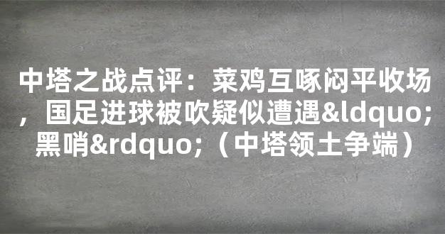 中塔之战点评：菜鸡互啄闷平收场，国足进球被吹疑似遭遇“黑哨”（中塔领土争端）