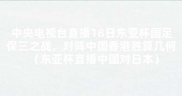 中央电视台直播18日东亚杯国足保三之战，对阵中国香港胜算几何（东亚杯直播中国对日本）