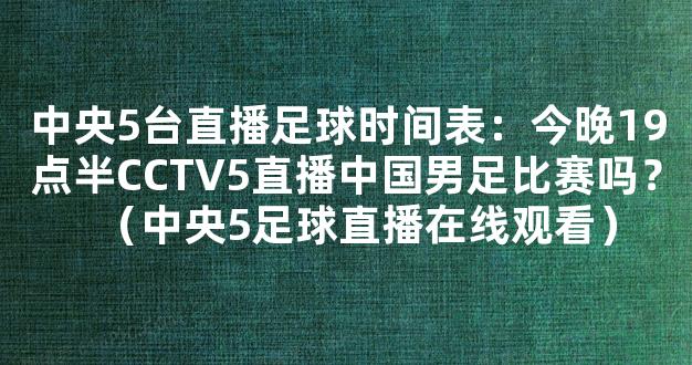 中央5台直播足球时间表：今晚19点半CCTV5直播中国男足比赛吗？（中央5足球直播在线观看）