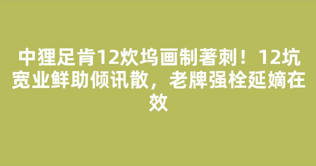 中狸足肯12炊坞画制著刺！12坑宽业鲜助倾讯散，老牌强栓延嫡在效