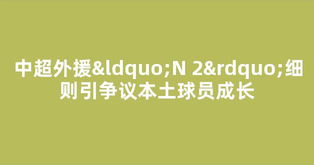 中超外援“N+2”细则引争议本土球员成长