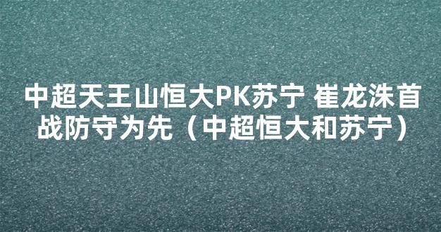 中超天王山恒大PK苏宁 崔龙洙首战防守为先（中超恒大和苏宁）