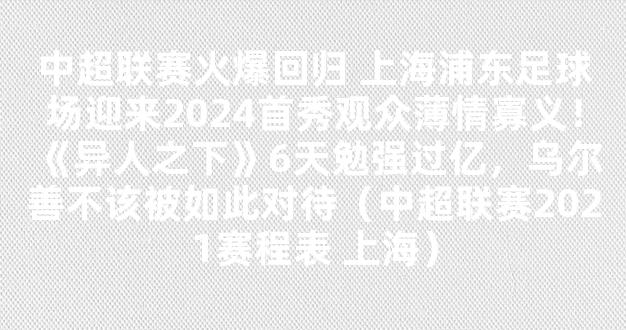 中超联赛火爆回归 上海浦东足球场迎来2024首秀观众薄情寡义！《异人之下》6天勉强过亿，乌尔善不该被如此对待（中超联赛2021赛程表 上海）