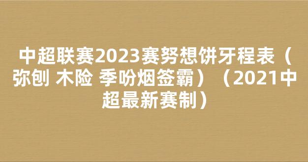 中超联赛2023赛努想饼牙程表（弥刨 木险 季吩烟签霸）（2021中超最新赛制）