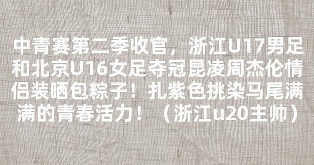 中青赛第二季收官，浙江U17男足和北京U16女足夺冠昆凌周杰伦情侣装晒包粽子！扎紫色挑染马尾满满的青春活力！（浙江u20主帅）