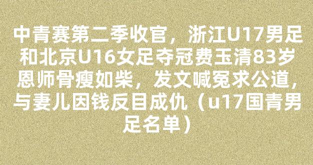 中青赛第二季收官，浙江U17男足和北京U16女足夺冠费玉清83岁恩师骨瘦如柴，发文喊冤求公道，与妻儿因钱反目成仇（u17国青男足名单）