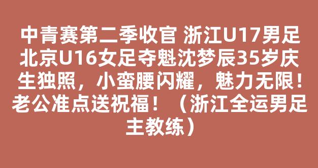 中青赛第二季收官 浙江U17男足北京U16女足夺魁沈梦辰35岁庆生独照，小蛮腰闪耀，魅力无限！老公准点送祝福！（浙江全运男足主教练）