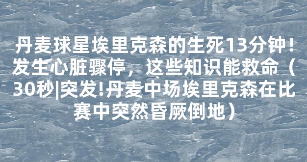 丹麦球星埃里克森的生死13分钟！发生心脏骤停，这些知识能救命（30秒|突发!丹麦中场埃里克森在比赛中突然昏厥倒地）