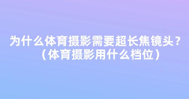 为什么体育摄影需要超长焦镜头？（体育摄影用什么档位）