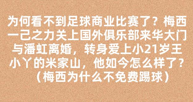 为何看不到足球商业比赛了？梅西一己之力关上国外俱乐部来华大门与潘虹离婚，转身爱上小21岁王小丫的米家山，他如今怎么样了？（梅西为什么不免费踢球）