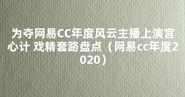 为夺网易CC年度风云主播上演宫心计 戏精套路盘点（网易cc年度2020）